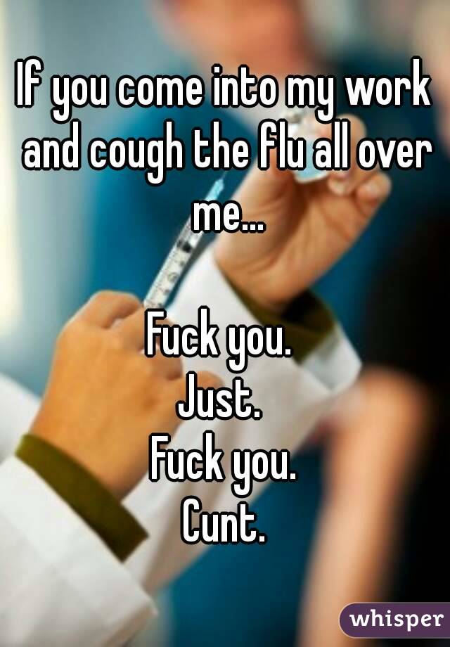 If you come into my work and cough the flu all over me...

Fuck you. 
Just. 
Fuck you.
Cunt.
