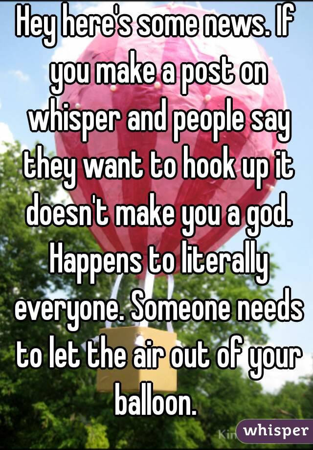 Hey here's some news. If you make a post on whisper and people say they want to hook up it doesn't make you a god. Happens to literally everyone. Someone needs to let the air out of your balloon. 