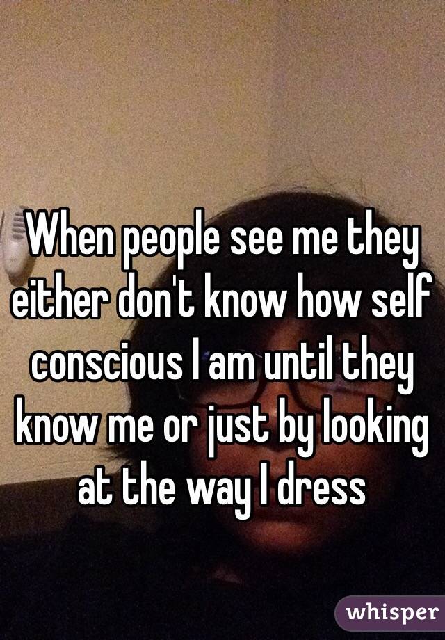 When people see me they either don't know how self conscious I am until they know me or just by looking at the way I dress