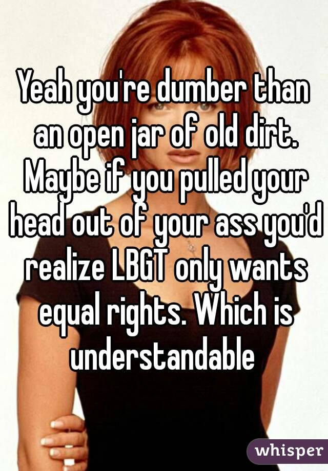 Yeah you're dumber than an open jar of old dirt. Maybe if you pulled your head out of your ass you'd realize LBGT only wants equal rights. Which is understandable 