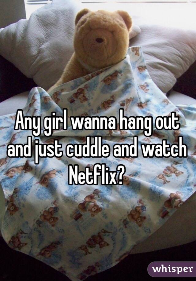 Any girl wanna hang out and just cuddle and watch Netflix? 