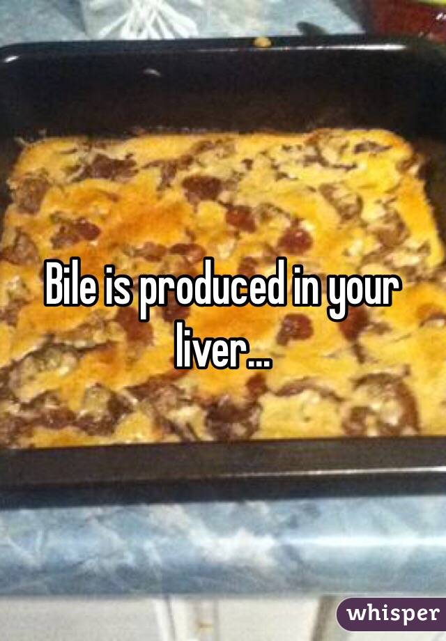Bile is produced in your liver...