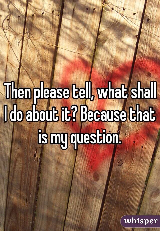 Then please tell, what shall I do about it? Because that is my question. 