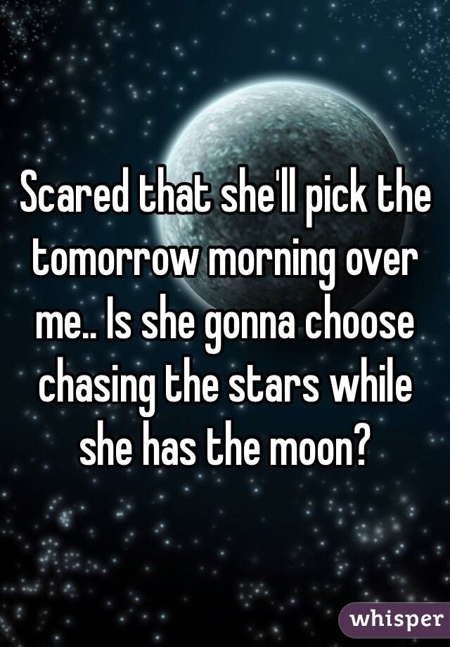 Scared that she'll pick the tomorrow morning over me.. Is she gonna choose chasing the stars while she has the moon?