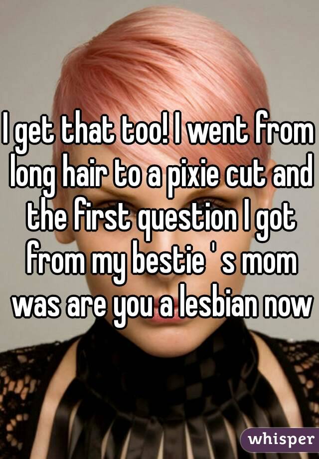 I get that too! I went from long hair to a pixie cut and the first question I got from my bestie ' s mom was are you a lesbian now