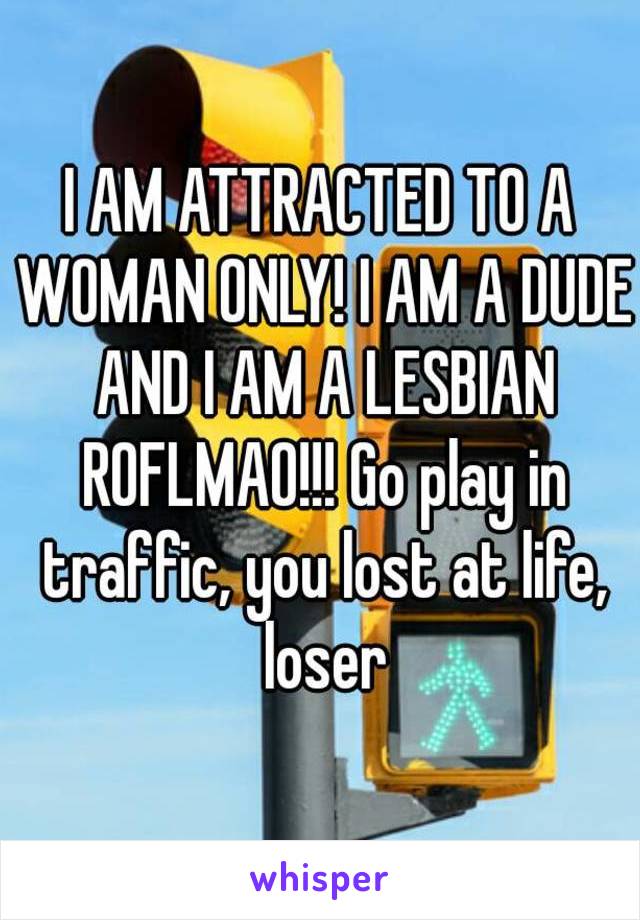 I AM ATTRACTED TO A WOMAN ONLY! I AM A DUDE AND I AM A LESBIAN ROFLMAO!!! Go play in traffic, you lost at life, loser