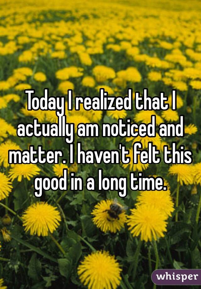 Today I realized that I actually am noticed and matter. I haven't felt this good in a long time. 