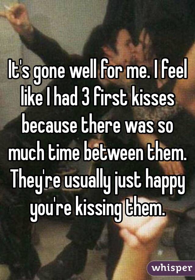 It's gone well for me. I feel like I had 3 first kisses because there was so much time between them. They're usually just happy you're kissing them.