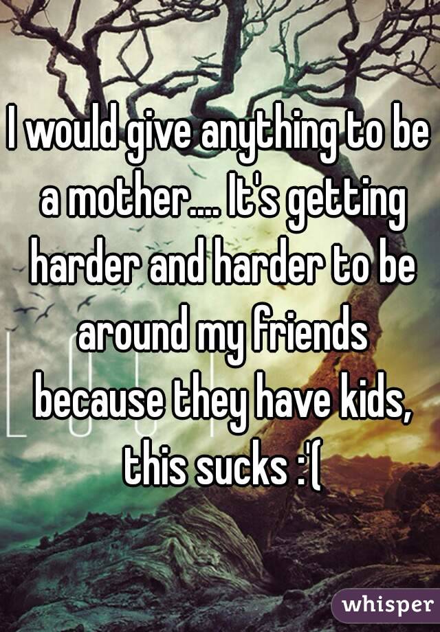 I would give anything to be a mother.... It's getting harder and harder to be around my friends because they have kids, this sucks :'(