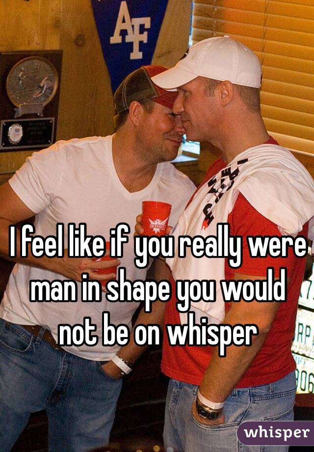I feel like if you really were man in shape you would not be on whisper
