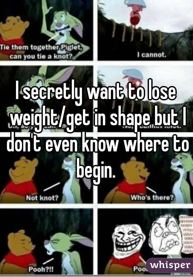 I secretly want to lose weight/get in shape but I don't even know where to begin. 