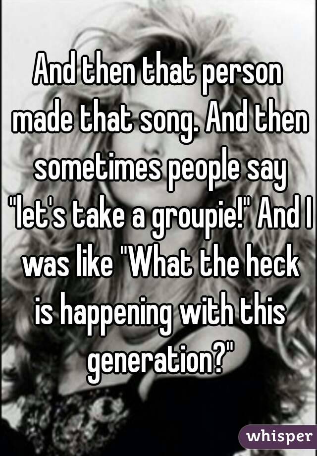 And then that person made that song. And then sometimes people say "let's take a groupie!" And I was like "What the heck is happening with this generation?"
