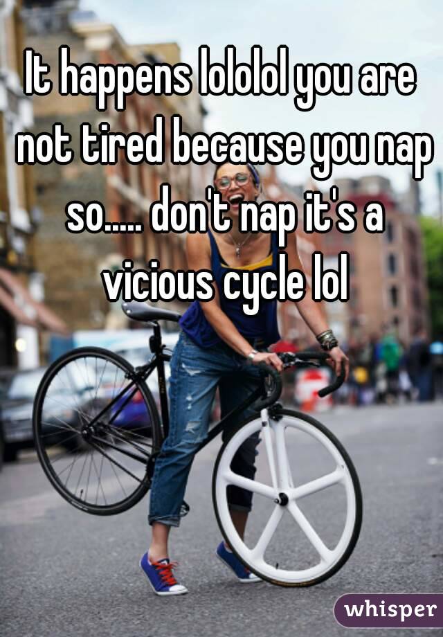 It happens lololol you are not tired because you nap so..... don't nap it's a vicious cycle lol