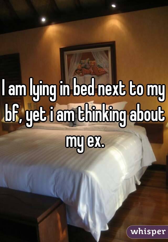 I am lying in bed next to my bf, yet i am thinking about my ex.