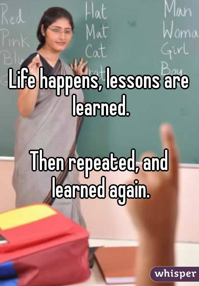 Life happens, lessons are learned.

Then repeated, and learned again.