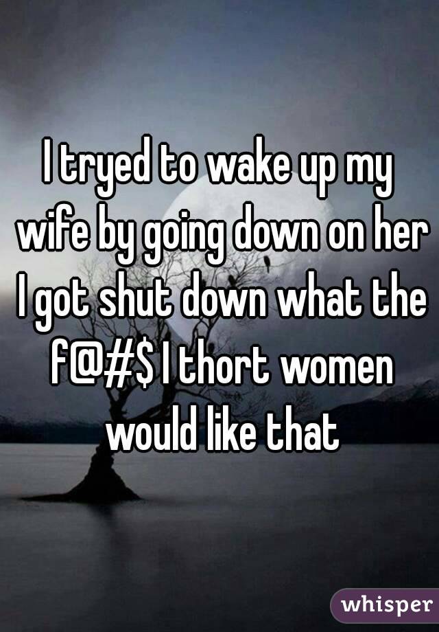 I tryed to wake up my wife by going down on her I got shut down what the f@#$ I thort women would like that
