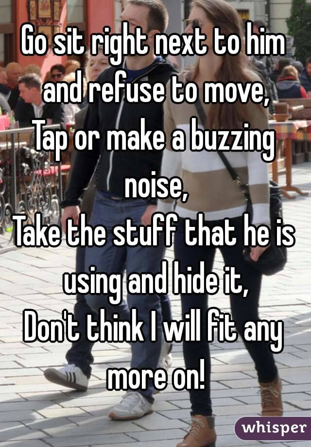 Go sit right next to him and refuse to move,
Tap or make a buzzing noise,
Take the stuff that he is using and hide it,
Don't think I will fit any more on!