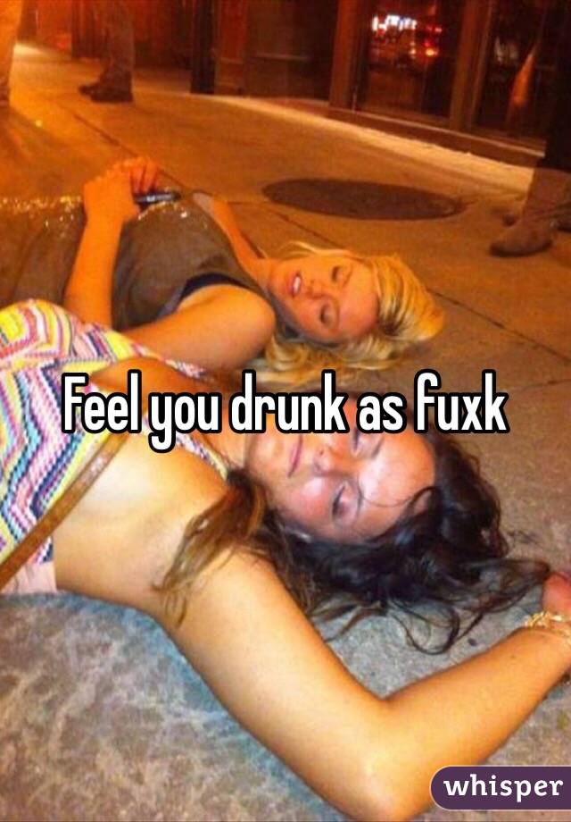 Feel you drunk as fuxk