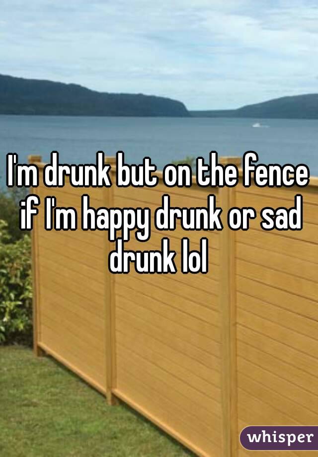 I'm drunk but on the fence if I'm happy drunk or sad drunk lol 
