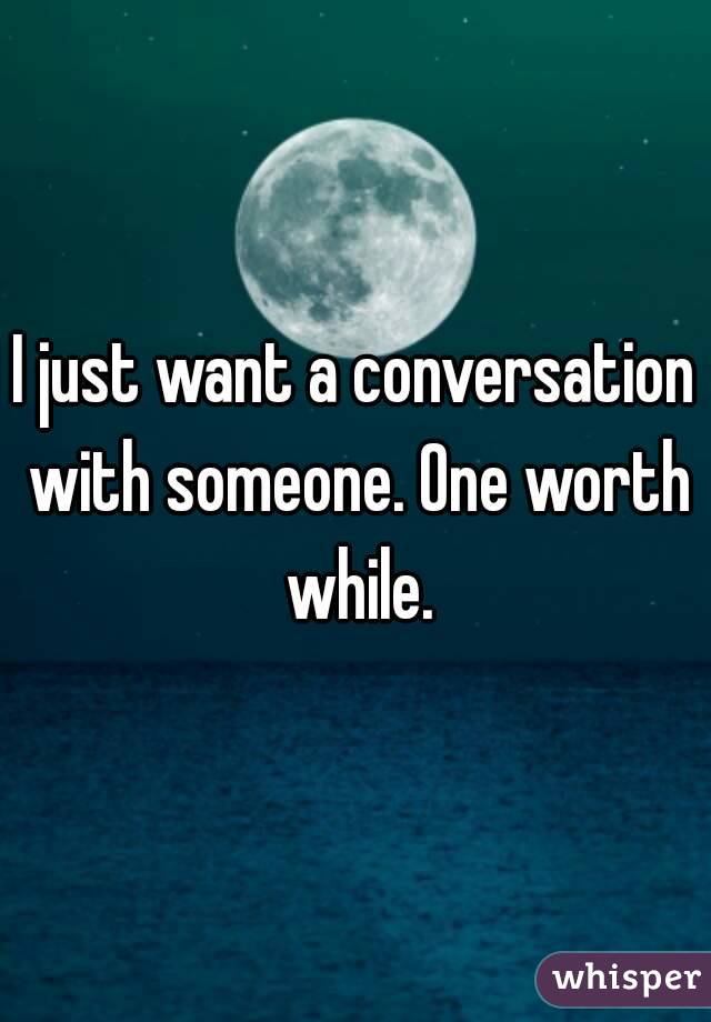I just want a conversation with someone. One worth while.