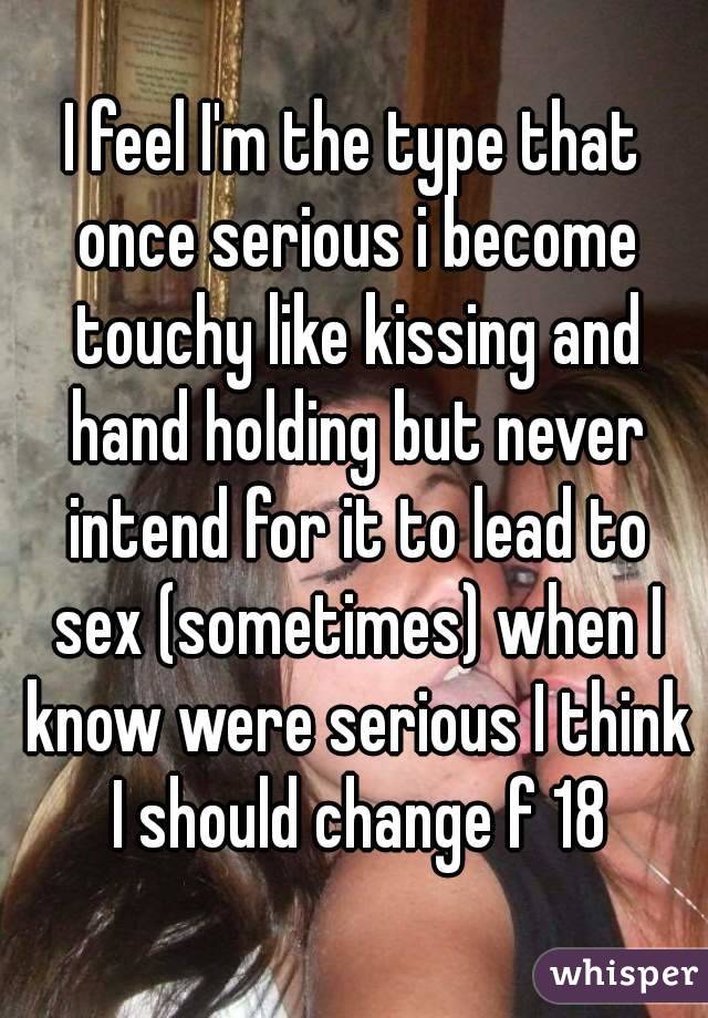 I feel I'm the type that once serious i become touchy like kissing and hand holding but never intend for it to lead to sex (sometimes) when I know were serious I think I should change f 18