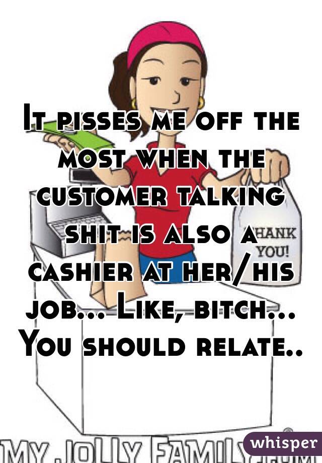 It pisses me off the most when the customer talking shit is also a cashier at her/his job... Like, bitch... You should relate..