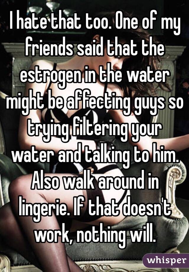 I hate that too. One of my friends said that the estrogen in the water might be affecting guys so trying filtering your water and talking to him.
Also walk around in lingerie. If that doesn't work, nothing will.