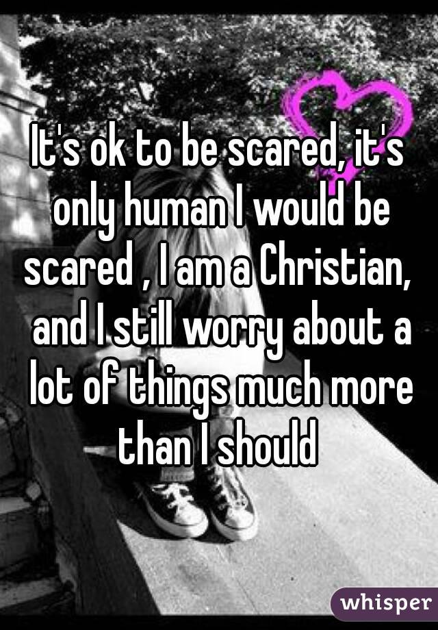 It's ok to be scared, it's only human I would be scared , I am a Christian,  and I still worry about a lot of things much more than I should 