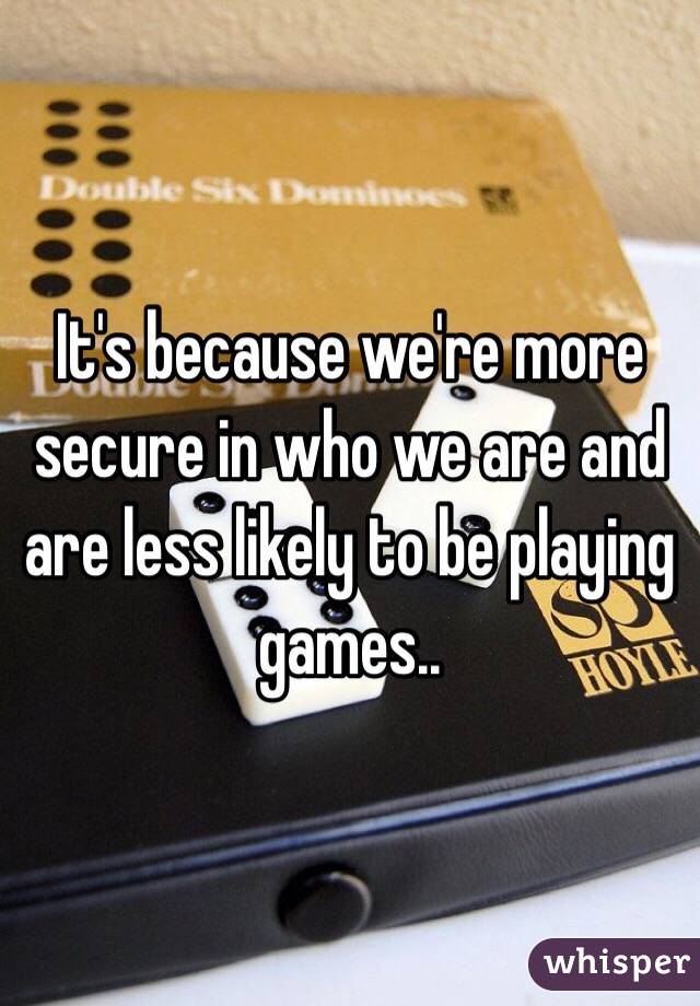 It's because we're more secure in who we are and are less likely to be playing games..