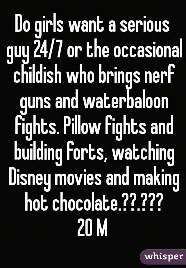 Do girls want a serious guy 24/7 or the occasional childish who brings nerf guns and waterbaloon fights. Pillow fights and building forts, watching Disney movies and making hot chocolate.??.???
20 M