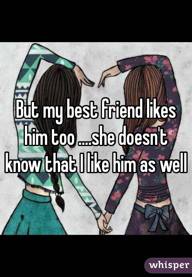 But my best friend likes him too ....she doesn't know that I like him as well