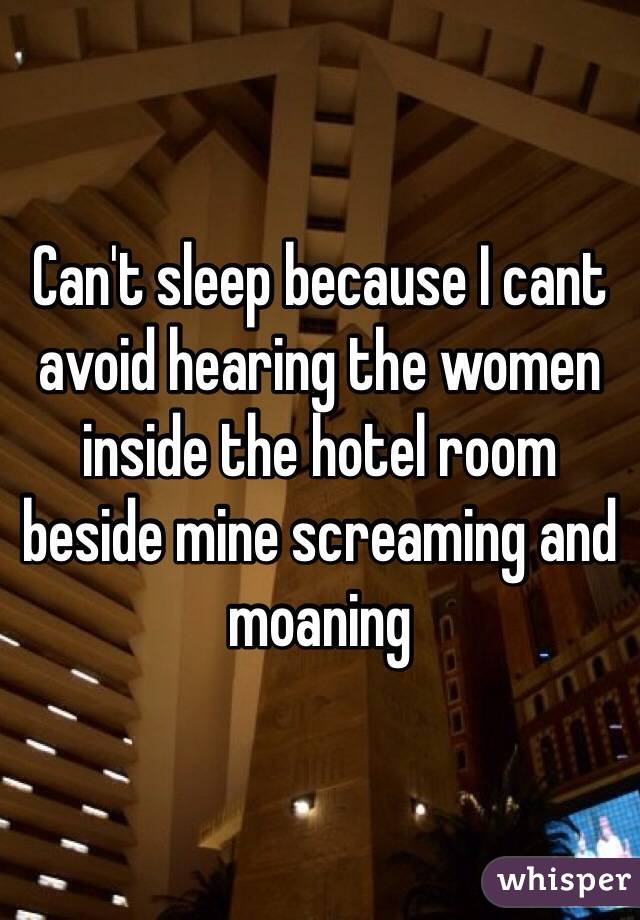 Can't sleep because I cant avoid hearing the women inside the hotel room beside mine screaming and moaning