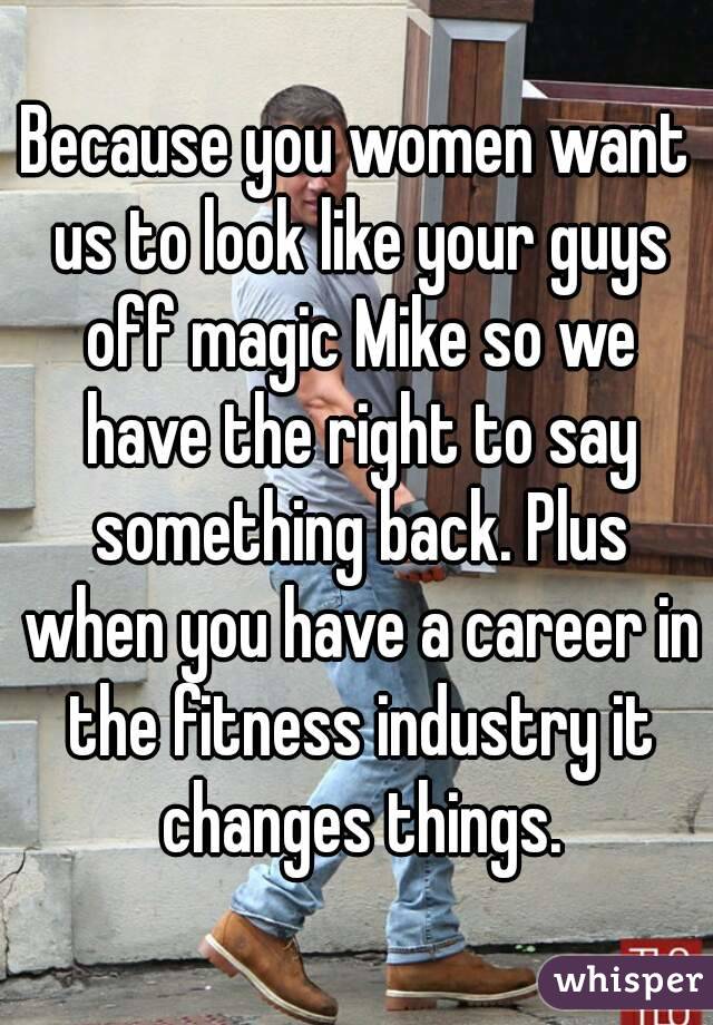 Because you women want us to look like your guys off magic Mike so we have the right to say something back. Plus when you have a career in the fitness industry it changes things.