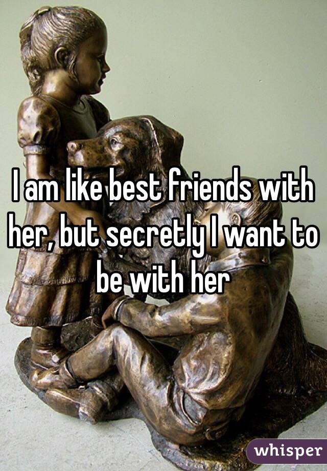 I am like best friends with her, but secretly I want to be with her