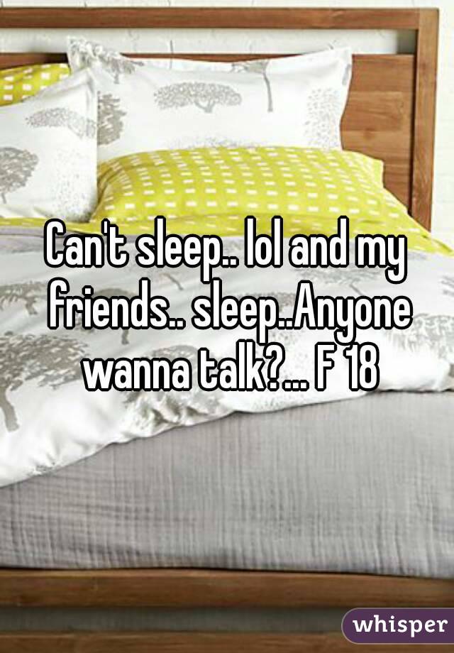 Can't sleep.. lol and my friends.. sleep..Anyone wanna talk?... F 18