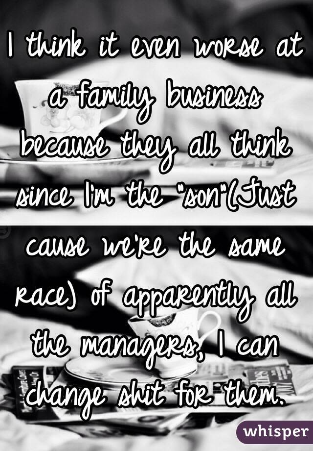 I think it even worse at a family business because they all think since I'm the "son"(Just cause we're the same race) of apparently all the managers, I can change shit for them. 