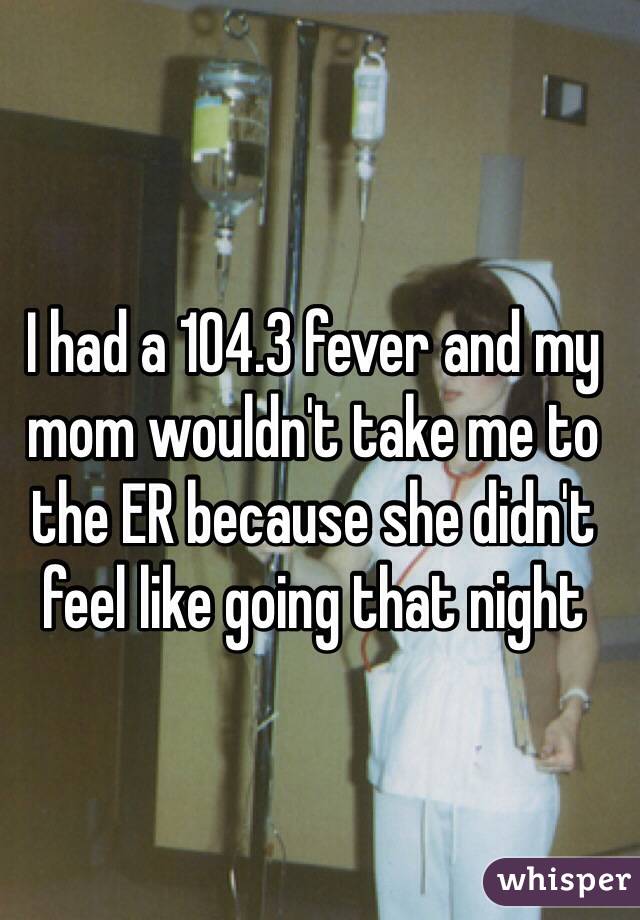 I had a 104.3 fever and my mom wouldn't take me to the ER because she didn't feel like going that night 