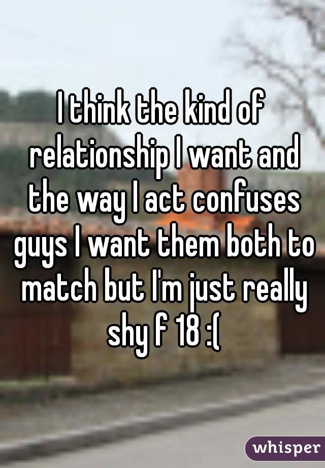 I think the kind of relationship I want and the way I act confuses guys I want them both to match but I'm just really shy f 18 :(