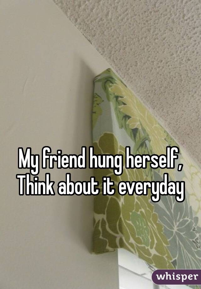 My friend hung herself, 
Think about it everyday 