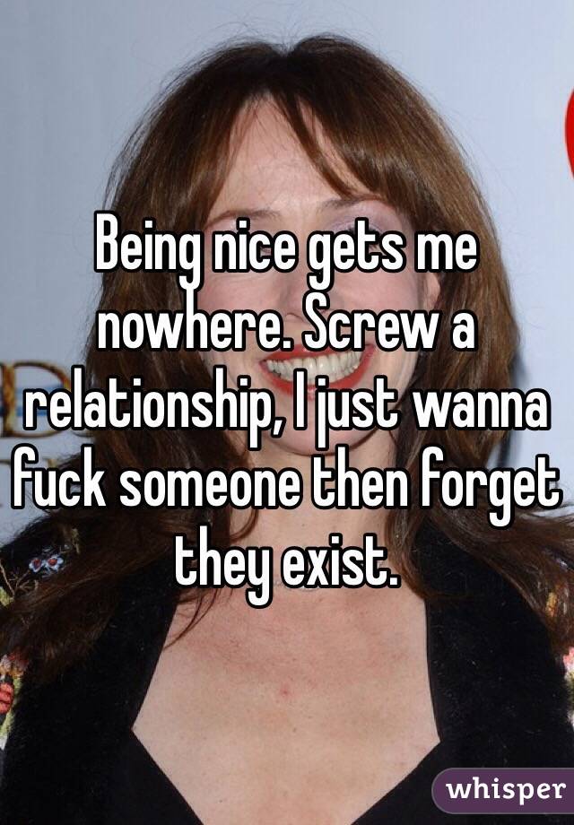Being nice gets me nowhere. Screw a relationship, I just wanna fuck someone then forget they exist. 