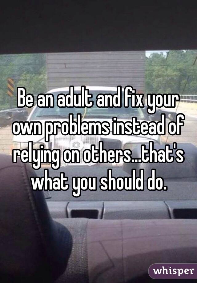 Be an adult and fix your own problems instead of relying on others...that's what you should do.