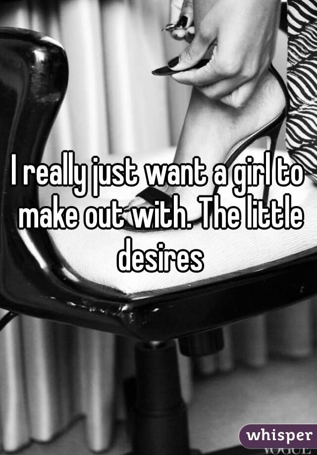 I really just want a girl to make out with. The little desires