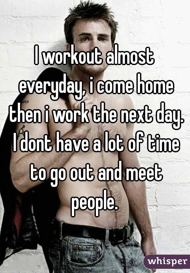 I workout almost everyday, i come home then i work the next day. I dont have a lot of time to go out and meet people. 
