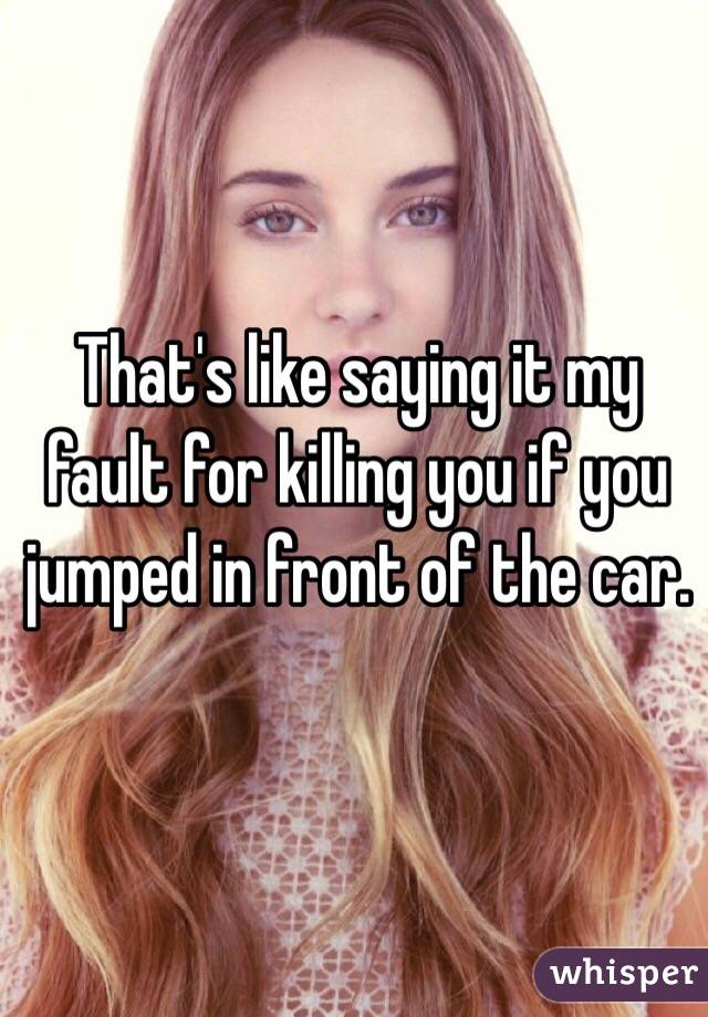 That's like saying it my fault for killing you if you jumped in front of the car.