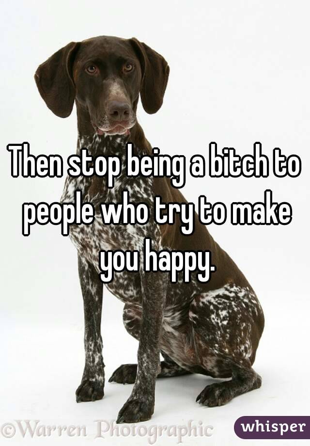 Then stop being a bitch to people who try to make you happy.