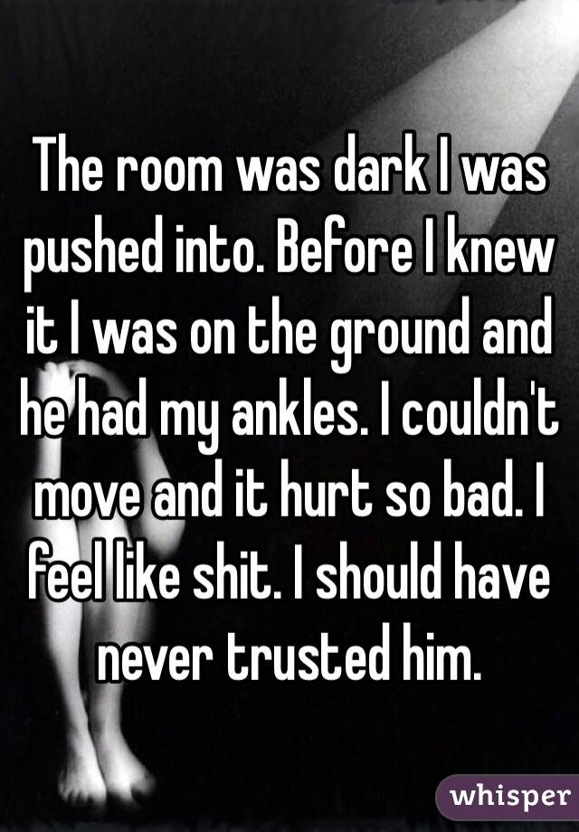 The room was dark I was pushed into. Before I knew it I was on the ground and he had my ankles. I couldn't move and it hurt so bad. I feel like shit. I should have never trusted him.