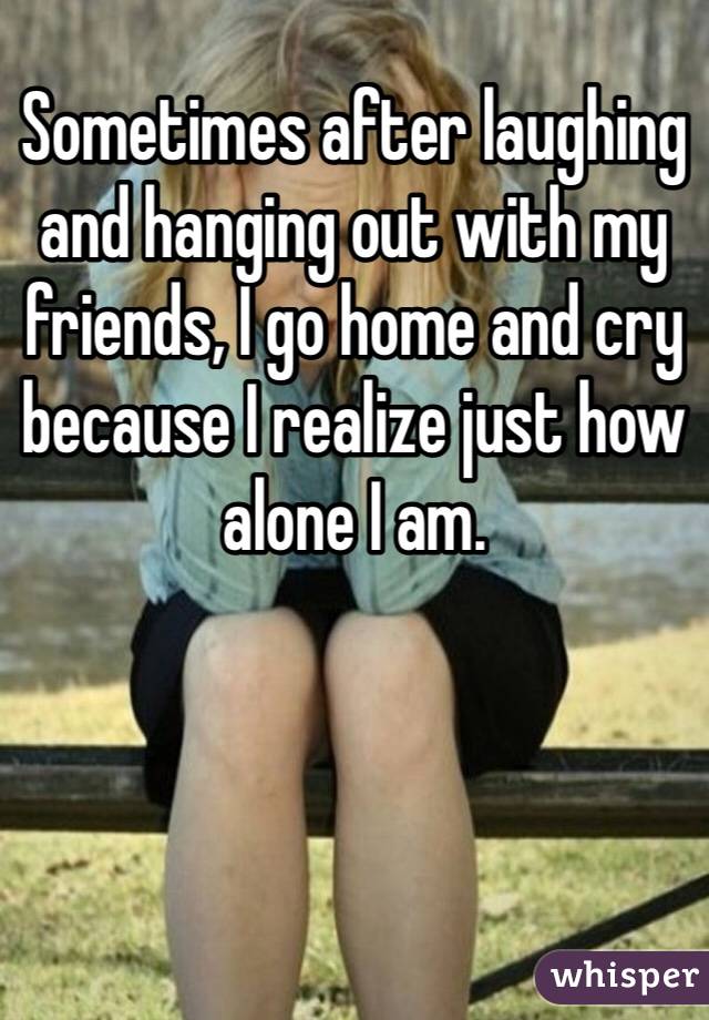 Sometimes after laughing and hanging out with my friends, I go home and cry because I realize just how alone I am. 
