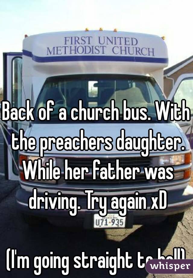 Back of a church bus. With the preachers daughter. While her father was driving. Try again xD

(I'm going straight to hell)