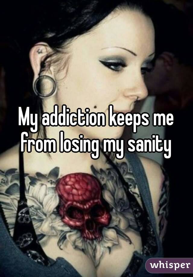 My addiction keeps me from losing my sanity 