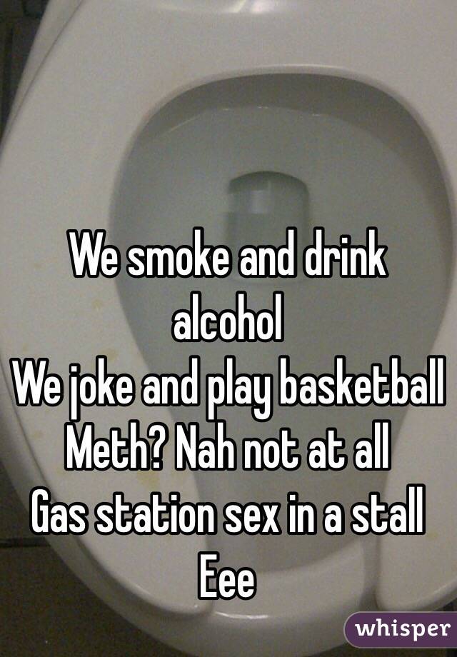 We smoke and drink alcohol 
We joke and play basketball 
Meth? Nah not at all
Gas station sex in a stall
Eee